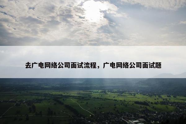 去广电网络公司面试流程，广电网络公司面试题