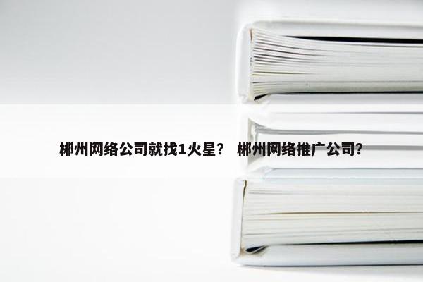 郴州网络公司就找1火星？ 郴州网络推广公司？