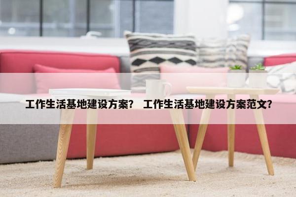 工作生活基地建设方案？ 工作生活基地建设方案范文？