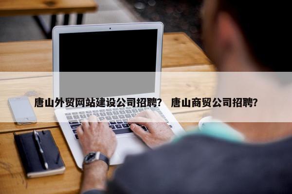 唐山外贸网站建设公司招聘？ 唐山商贸公司招聘？
