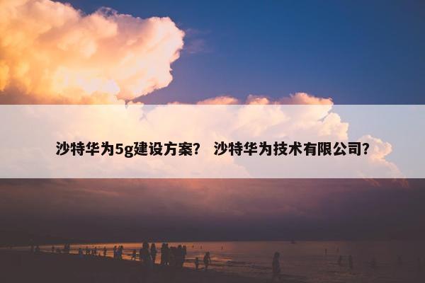 沙特华为5g建设方案？ 沙特华为技术有限公司？