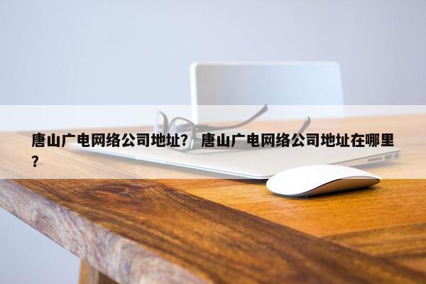 唐山广电网络公司地址？ 唐山广电网络公司地址在哪里？