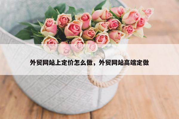 外贸网站上定价怎么做，外贸网站高端定做