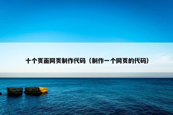 十个页面网页制作代码（制作一个网页的代码）