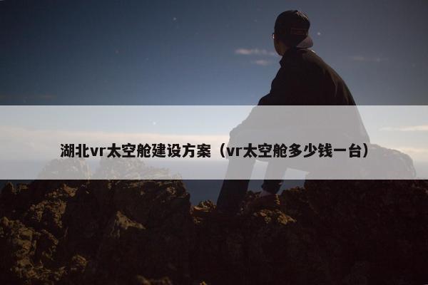 湖北vr太空舱建设方案（vr太空舱多少钱一台）