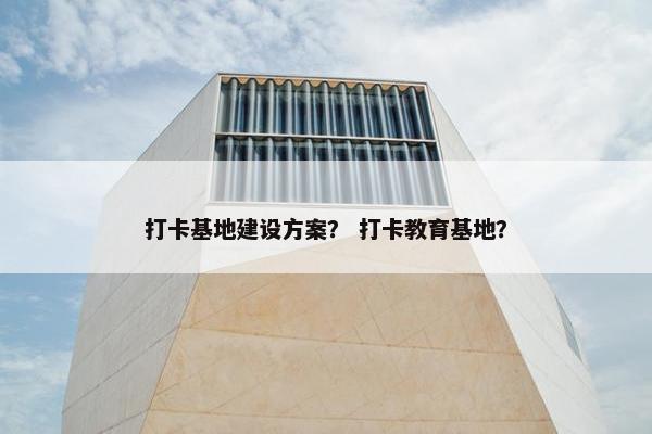 打卡基地建设方案？ 打卡教育基地？