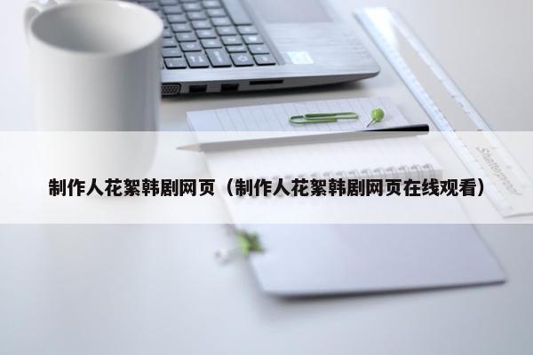 制作人花絮韩剧网页（制作人花絮韩剧网页在线观看）