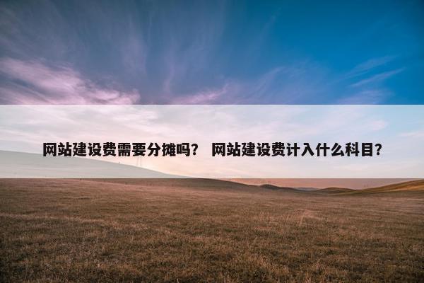 网站建设费需要分摊吗？ 网站建设费计入什么科目？