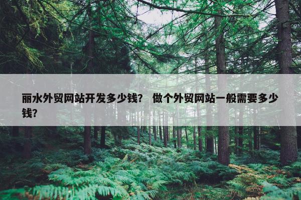 丽水外贸网站开发多少钱？ 做个外贸网站一般需要多少钱？
