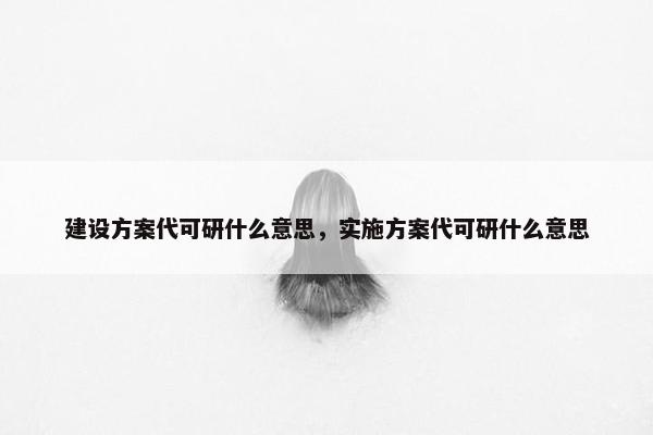 建设方案代可研什么意思，实施方案代可研什么意思