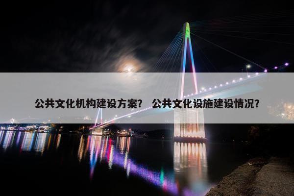 公共文化机构建设方案？ 公共文化设施建设情况？