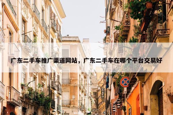 广东二手车推广渠道网站，广东二手车在哪个平台交易好