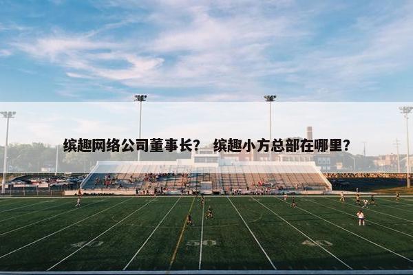 缤趣网络公司董事长？ 缤趣小方总部在哪里？