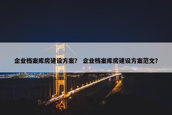 企业档案库房建设方案？ 企业档案库房建设方案范文？