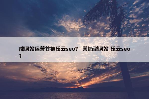 成网站运营首推乐云seo？ 营销型网站 乐云seo？