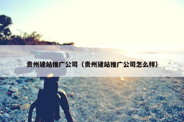 贵州建站推广公司（贵州建站推广公司怎么样）