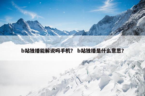 b站独播能解说吗手机？ b站独播是什么意思？