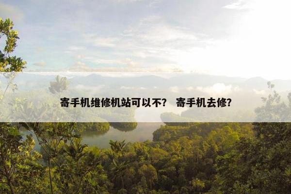 寄手机维修机站可以不？ 寄手机去修？