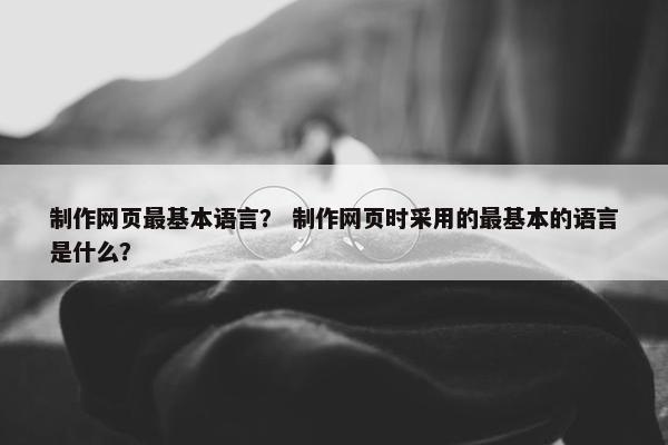制作网页最基本语言？ 制作网页时采用的最基本的语言是什么？