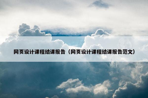 网页设计课程结课报告（网页设计课程结课报告范文）