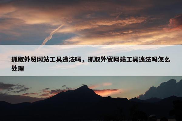 抓取外贸网站工具违法吗，抓取外贸网站工具违法吗怎么处理