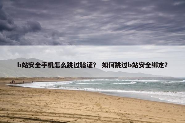 b站安全手机怎么跳过验证？ 如何跳过b站安全绑定？