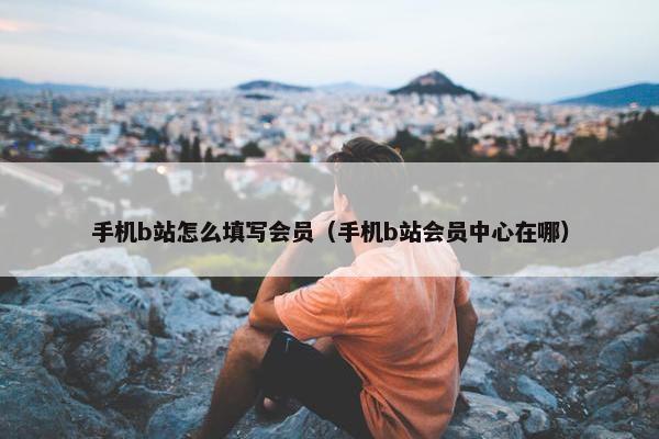 手机b站怎么填写会员（手机b站会员中心在哪）