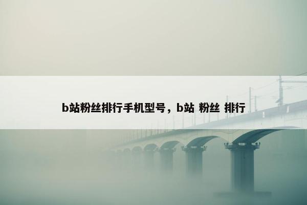b站粉丝排行手机型号，b站 粉丝 排行