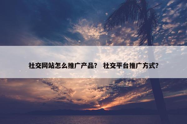 社交网站怎么推广产品？ 社交平台推广方式？
