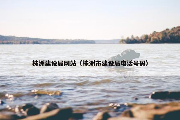 株洲建设局网站（株洲市建设局电话号码）