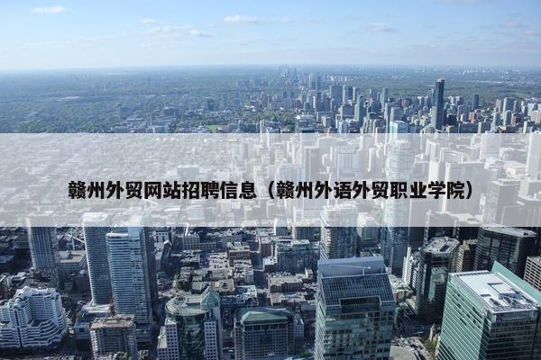 赣州外贸网站招聘信息（赣州外语外贸职业学院）