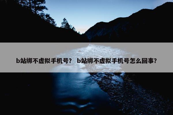 b站绑不虚拟手机号？ b站绑不虚拟手机号怎么回事？