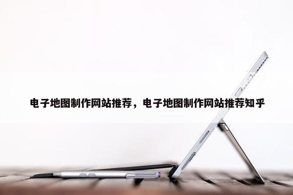 电子地图制作网站推荐，电子地图制作网站推荐知乎