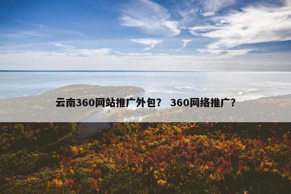 云南360网站推广外包？ 360网络推广？