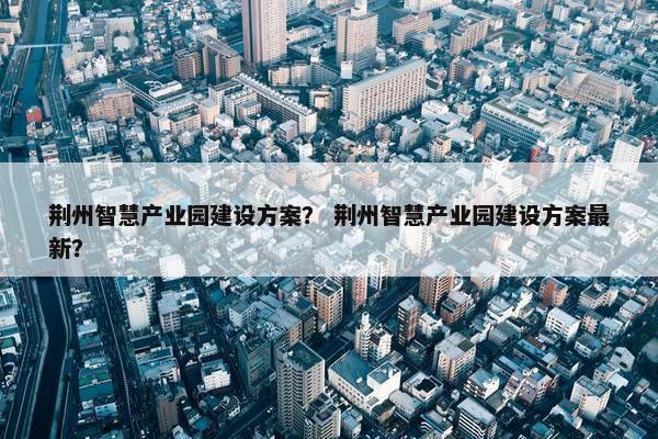 荆州智慧产业园建设方案？ 荆州智慧产业园建设方案最新？