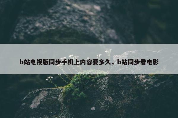 b站电视版同步手机上内容要多久，b站同步看电影