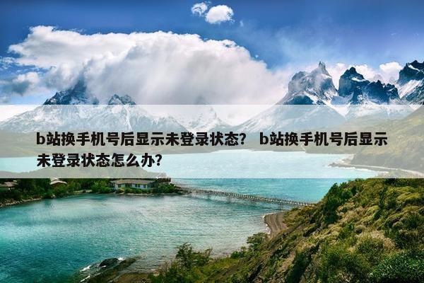 b站换手机号后显示未登录状态？ b站换手机号后显示未登录状态怎么办？