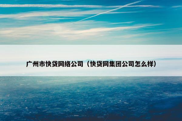 广州市快贷网络公司（快贷网集团公司怎么样）