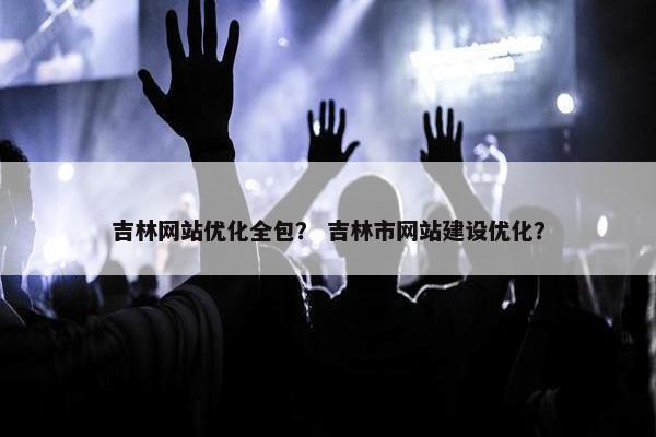 吉林网站优化全包？ 吉林市网站建设优化？