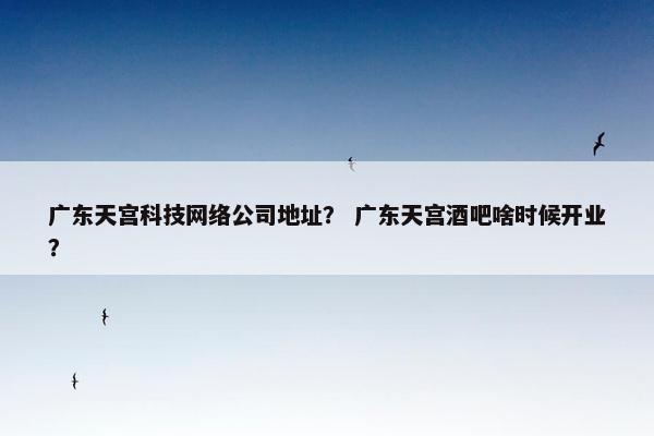 广东天宫科技网络公司地址？ 广东天宫酒吧啥时候开业？