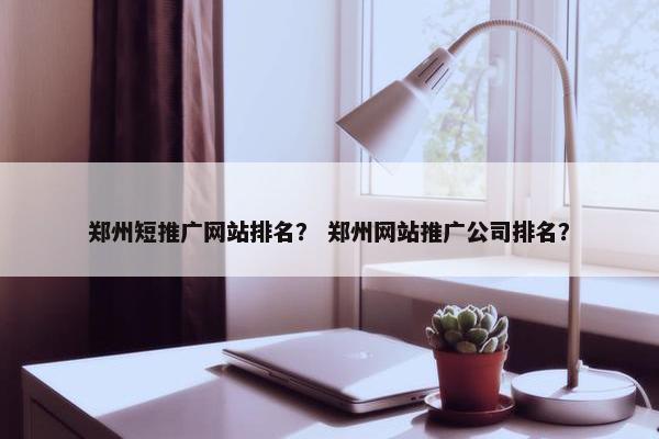 郑州短推广网站排名？ 郑州网站推广公司排名？