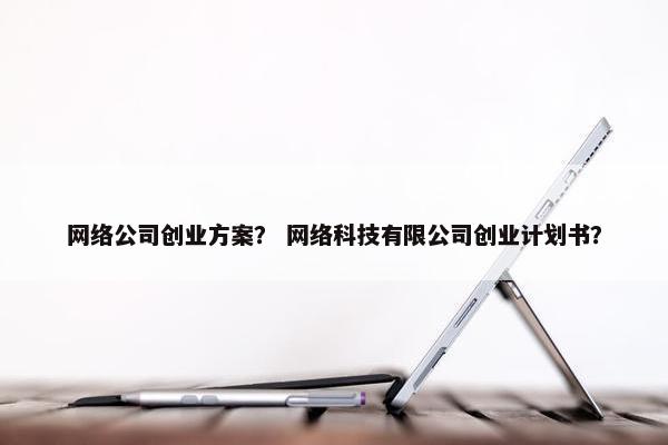 网络公司创业方案？ 网络科技有限公司创业计划书？