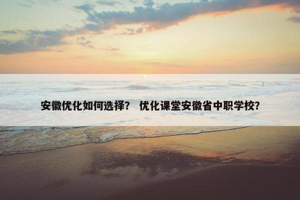 安徽优化如何选择？ 优化课堂安徽省中职学校？