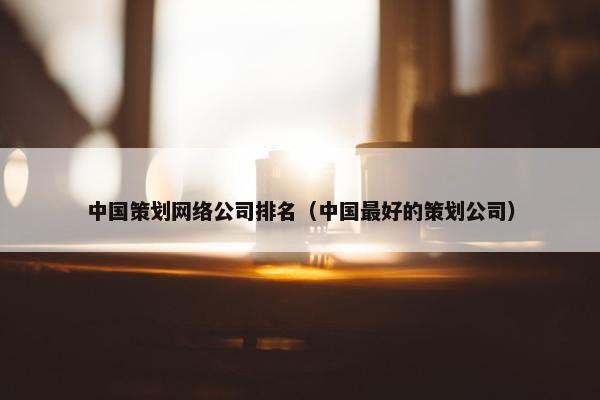 中国策划网络公司排名（中国最好的策划公司）