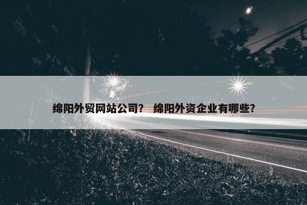 绵阳外贸网站公司？ 绵阳外资企业有哪些？