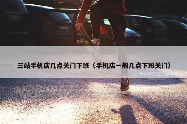 三站手机店几点关门下班（手机店一般几点下班关门）