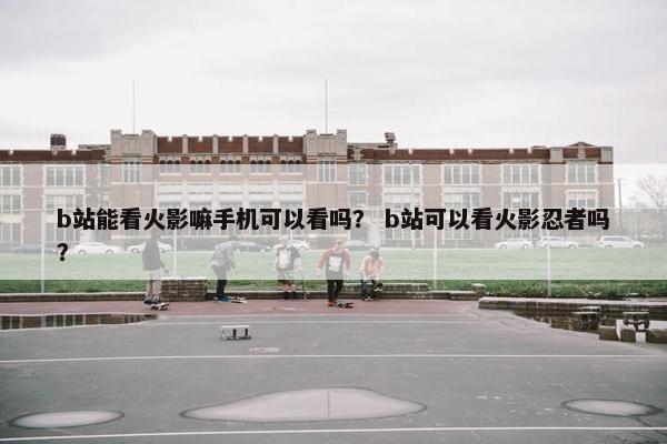 b站能看火影嘛手机可以看吗？ b站可以看火影忍者吗？