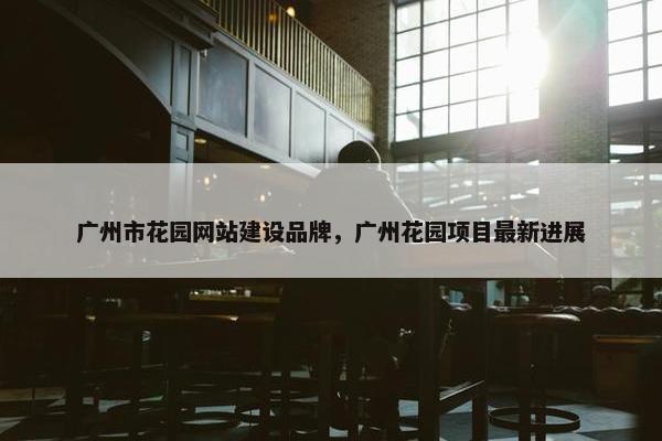 广州市花园网站建设品牌，广州花园项目最新进展