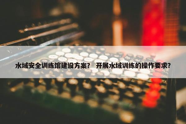 水域安全训练馆建设方案？ 开展水域训练的操作要求？