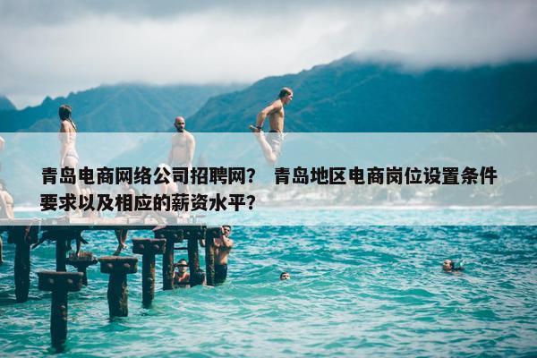 青岛电商网络公司招聘网？ 青岛地区电商岗位设置条件要求以及相应的薪资水平？
